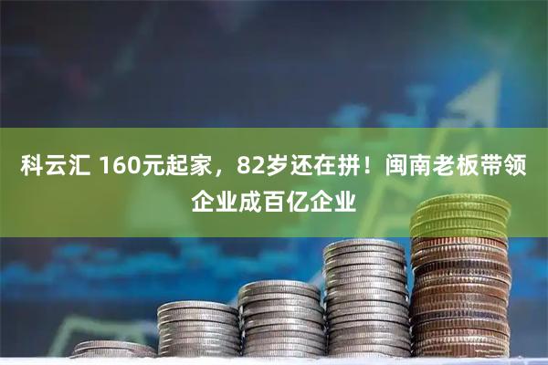 科云汇 160元起家，82岁还在拼！闽南老板带领企业成百亿企业