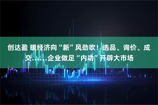 创达盈 暖经济向“新”风劲吹！选品、询价、成交……企业做足“内功”开辟大市场
