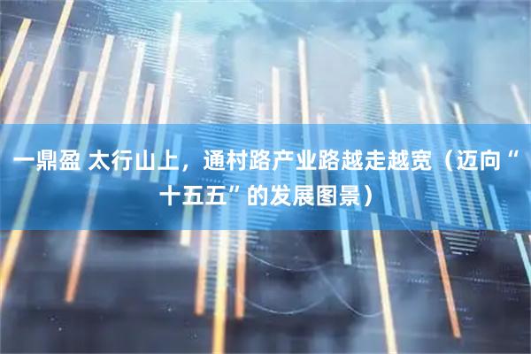 一鼎盈 太行山上，通村路产业路越走越宽（迈向“十五五”的发展图景）