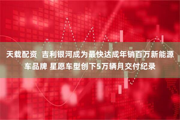 天载配资  吉利银河成为最快达成年销百万新能源车品牌 星愿车型创下5万辆月交付纪录