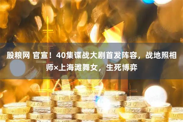 股粮网 官宣！40集谍战大剧首发阵容，战地照相师×上海滩舞女，生死博弈
