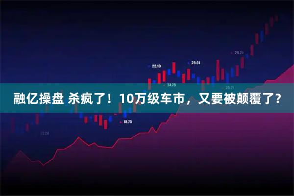 融亿操盘 杀疯了！10万级车市，又要被颠覆了？