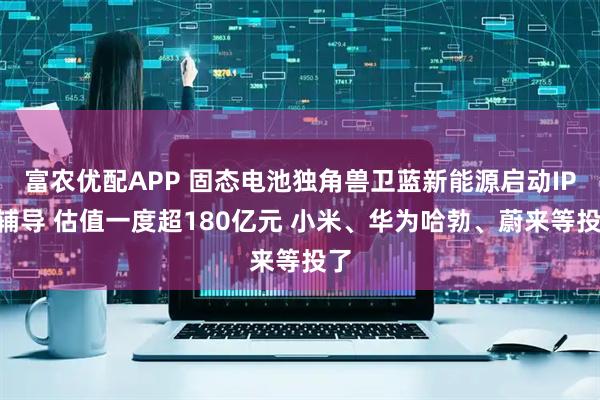 富农优配APP 固态电池独角兽卫蓝新能源启动IPO辅导 估值一度超180亿元 小米、华为哈勃、蔚来等投了