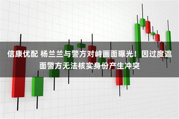 信康优配 杨兰兰与警方对峙画面曝光！因过度遮面警方无法核实身份产生冲突