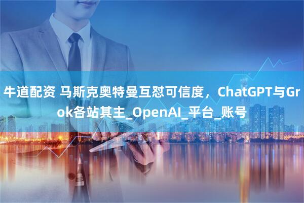 牛道配资 马斯克奥特曼互怼可信度，ChatGPT与Grok各站其主_OpenAI_平台_账号